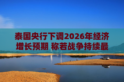 泰国央行下调2026年经济增长预期 称若战争持续最坏情况将没有下限