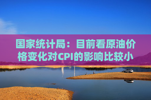 国家统计局：目前看原油价格变化对CPI的影响比较小