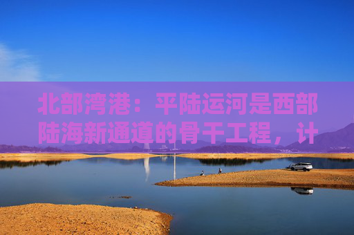 北部湾港：平陆运河是西部陆海新通道的骨干工程，计划今年9月建成通航