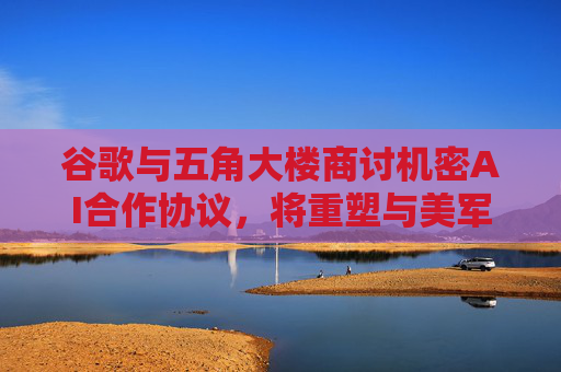 谷歌与五角大楼商讨机密AI合作协议，将重塑与美军关系