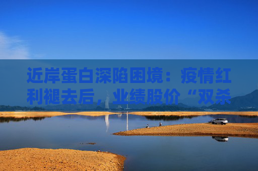 近岸蛋白深陷困境：疫情红利褪去后，业绩股价“双杀”，三大隐忧浮出水面