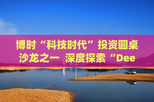 博时“科技时代”投资圆桌沙龙之一 深度探索“Deep Seek与AI投资”机遇