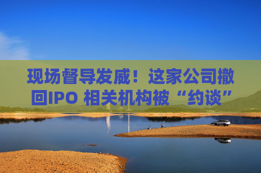 现场督导发威！这家公司撤回IPO 相关机构被“约谈”