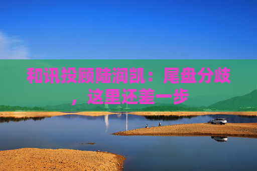 和讯投顾陆润凯：尾盘分歧，这里还差一步  第1张