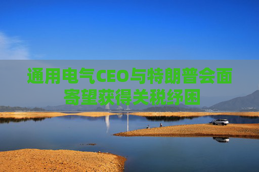 通用电气CEO与特朗普会面 寄望获得关税纾困
