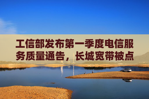 工信部发布第一季度电信服务质量通告，长城宽带被点名