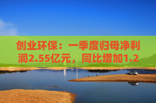 创业环保：一季度归母净利润2.55亿元，同比增加1.26%  第1张