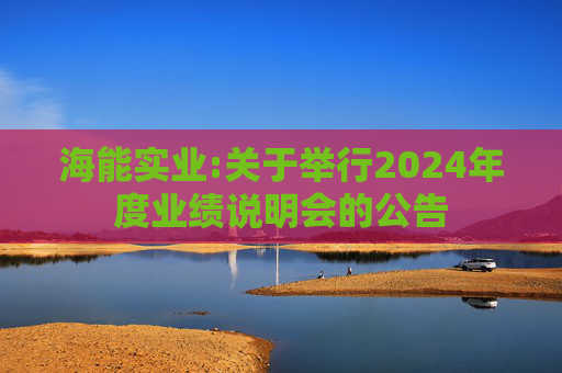 海能实业:关于举行2024年度业绩说明会的公告