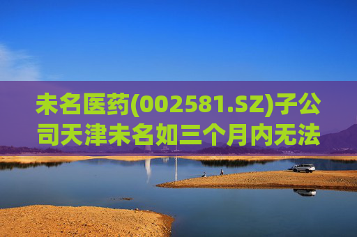 未名医药(002581.SZ)子公司天津未名如三个月内无法恢复生产 则可能触发其他风险警示情形
