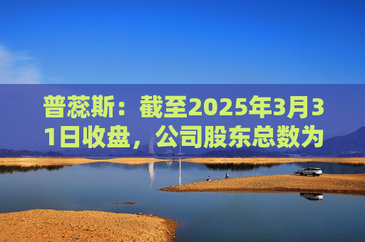 普蕊斯:截至2025年3月31日收盘,公司股东总数为9,696户