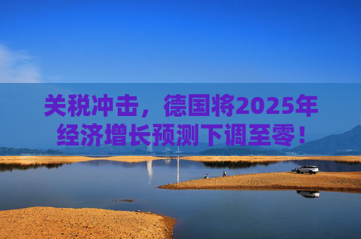 关税冲击,德国将2025年经济增长预测下调至零!