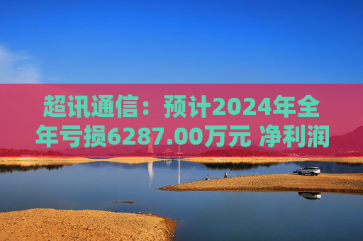 超讯通信：预计2024年全年亏损6287.00万元 净利润同比下降434.63%