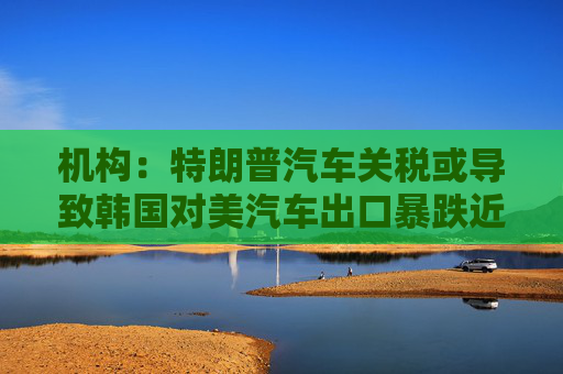 机构：特朗普汽车关税或导致韩国对美汽车出口暴跌近20%