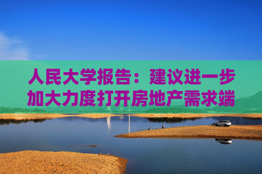 人民大学报告：建议进一步加大力度打开房地产需求端限制性政策  第1张