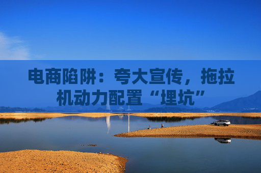 电商陷阱：夸大宣传，拖拉机动力配置“埋坑”