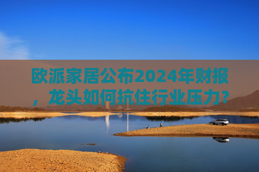 欧派家居公布2024年财报，龙头如何抗住行业压力？要做大家居平台，但“不与装企争利”  第1张