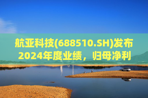 航亚科技(688510.SH)发布2024年度业绩，归母净利润1.27亿元，同比增长40.27%