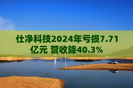 仕净科技2024年亏损7.71亿元 营收降40.3%
