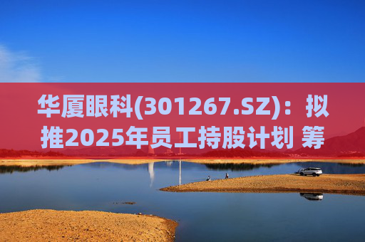 华厦眼科(301267.SZ):拟推2025年员工持股计划 筹资总额上限为7241.78万元
