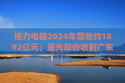 格力电器2024年营收约1892亿元；星光股份收到广东证监局警示函 | 公告精选