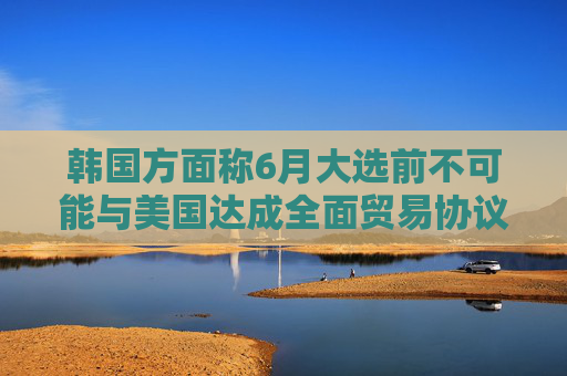 韩国方面称6月大选前不可能与美国达成全面贸易协议