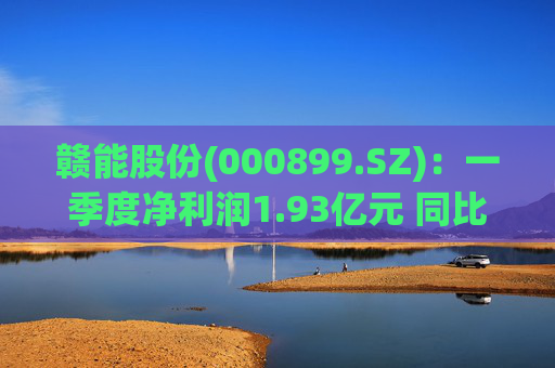 赣能股份(000899.SZ)：一季度净利润1.93亿元 同比下降5.19%