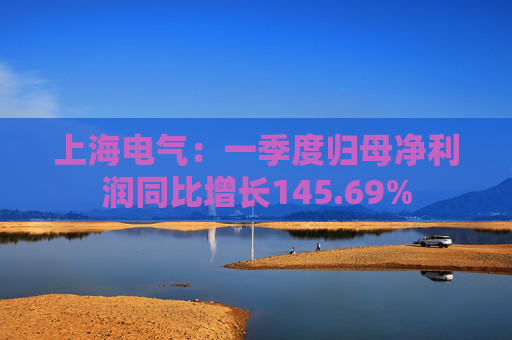 上海电气：一季度归母净利润同比增长145.69%