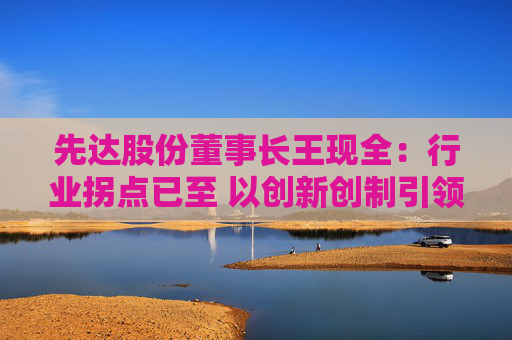 先达股份董事长王现全：行业拐点已至 以创新创制引领中国农药在全球崛起