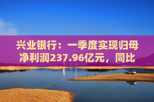 兴业银行：一季度实现归母净利润237.96亿元，同比下降2.22%