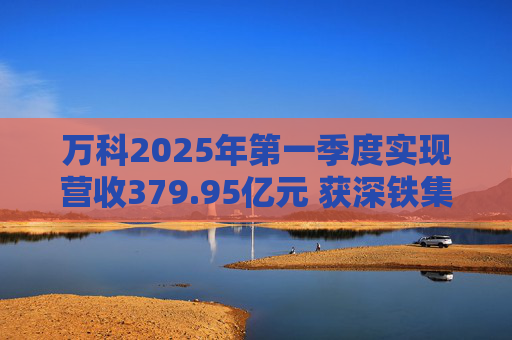 万科2025年第一季度实现营收379.95亿元 获深铁集团33亿元借款支持