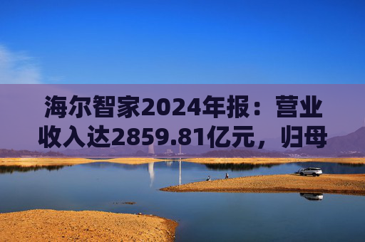 海尔智家2024年报：营业收入达2859.81亿元，归母净利润187.41亿元