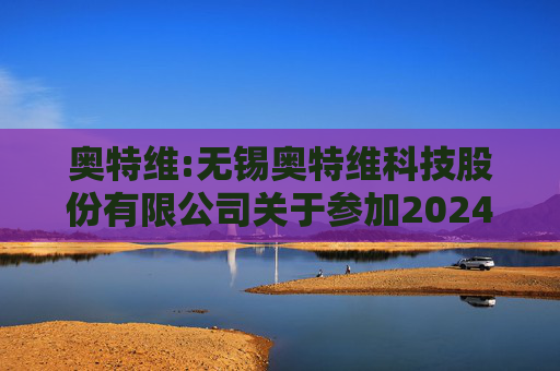 奥特维:无锡奥特维科技股份有限公司关于参加2024年度科创板光伏行业集体业绩说明会的公告