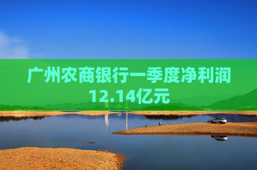 广州农商银行一季度净利润12.14亿元