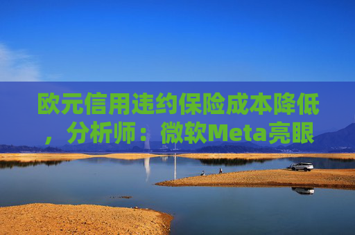 欧元信用违约保险成本降低，分析师：微软Meta亮眼业绩缓解市场对AI担忧