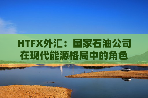 HTFX外汇：国家石油公司在现代能源格局中的角色