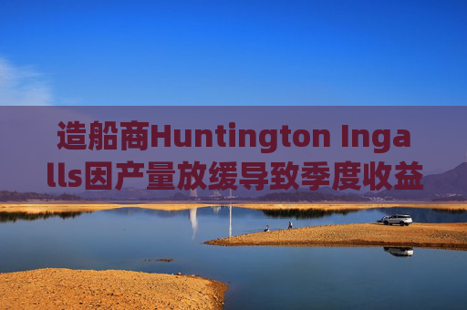 造船商Huntington Ingalls因产量放缓导致季度收益下降