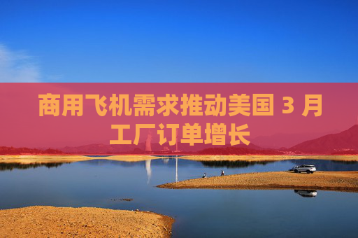 商用飞机需求推动美国 3 月工厂订单增长