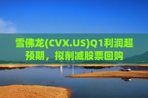 雪佛龙(CVX.US)Q1利润超预期，拟削减股票回购
