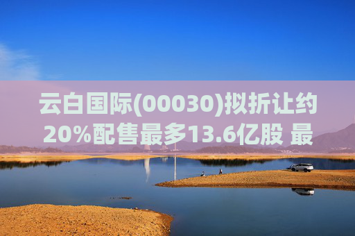 云白国际(00030)拟折让约20%配售最多13.6亿股 最高估计所得款项净额将约1.56亿港元