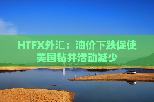 HTFX外汇：油价下跌促使美国钻井活动减少  第1张