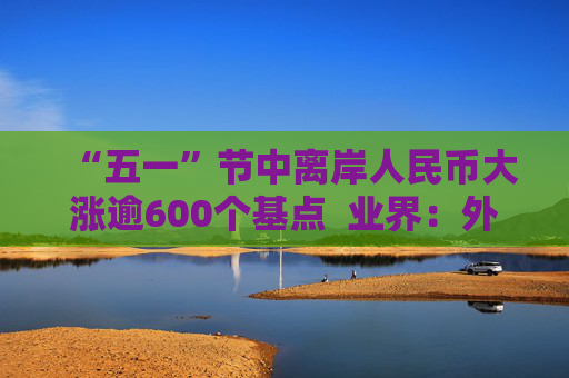 “五一”节中离岸人民币大涨逾600个基点  业界：外贸环境改善引海外基金看好中国外贸顺差维持高位 “买预期”行为升温应对美元贬值风险 第1张