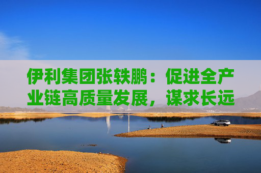 伊利集团张轶鹏:促进全产业链高质量发展,谋求长远平衡与共赢
