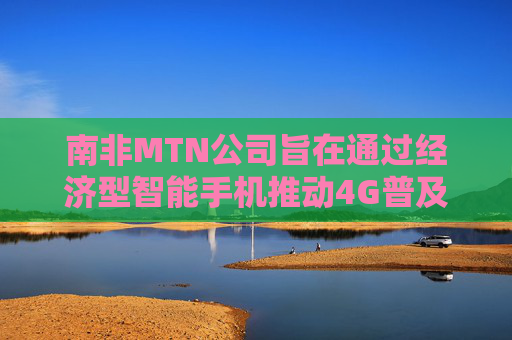 南非MTN公司旨在通过经济型智能手机推动4G普及