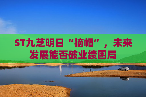 ST九芝明日“摘帽”，未来发展能否破业绩困局