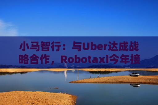 小马智行：与Uber达成战略合作，Robotaxi今年接入Uber平台