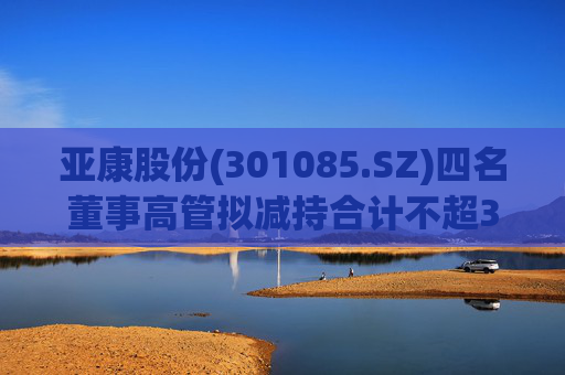 亚康股份(301085.SZ)四名董事高管拟减持合计不超37万股