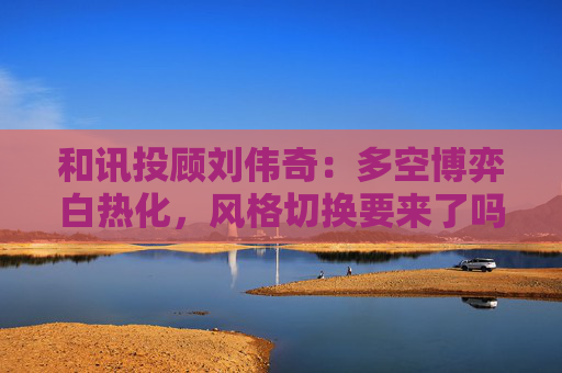 和讯投顾刘伟奇:多空博弈白热化,风格切换要来了吗?