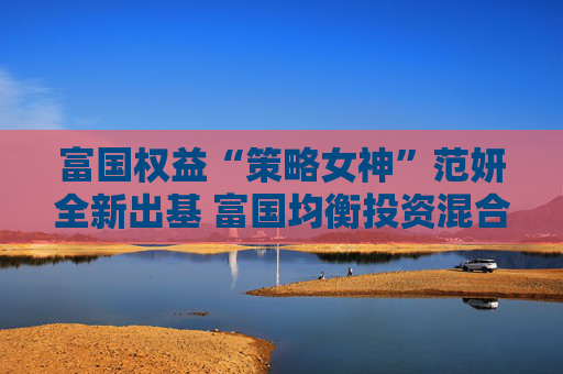 富国权益“策略女神”范妍全新出基 富国均衡投资混合型基金5月12日首发