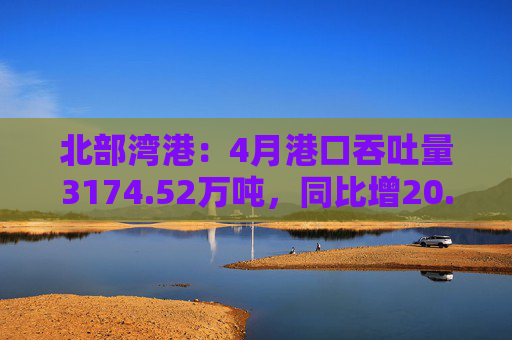 北部湾港：4月港口吞吐量3174.52万吨，同比增20.32%！2025年累计吞吐量为1.12亿吨，同比增长14.89%