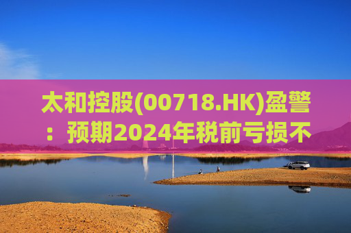 太和控股(00718.HK)盈警：预期2024年税前亏损不少于约9亿港元